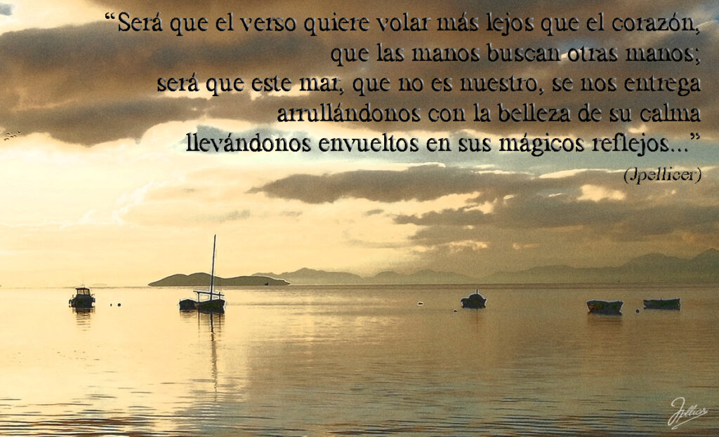 Aforismo: «Será que el verso quiere volar más lejos que el corazón, que las manos buscan otras manos; será que este mar, que no es nuestro, se nos entrega arrullándonos con la belleza de su calma llevándonos envueltos en sus mágicos reflejos ... » Por Jpellicer